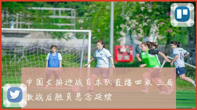 中国女排迎战日本队直播回放 三局激战后胜负悬念延续