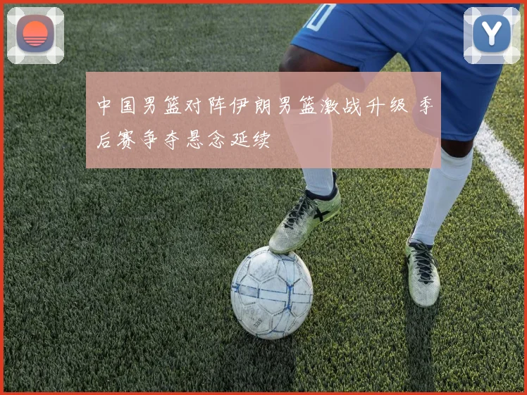 中国男篮对阵伊朗男篮激战升级 季后赛争夺悬念延续