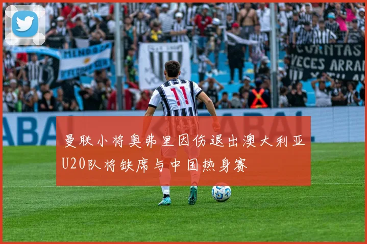 曼联小将奥弗里因伤退出澳大利亚U20队将缺席与中国热身赛