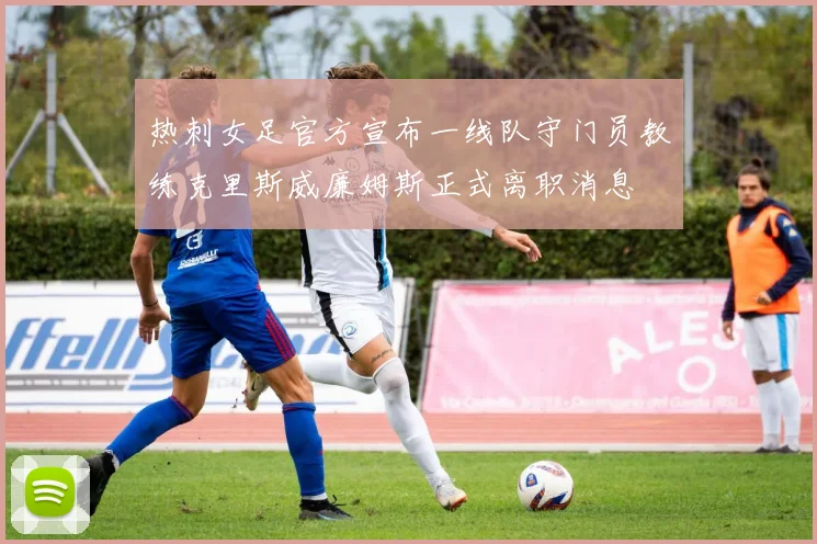 热刺女足官方宣布一线队守门员教练克里斯威廉姆斯正式离职消息