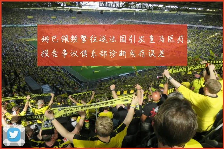 姆巴佩频繁往返法国引发皇马医疗报告争议俱乐部诊断或存误差