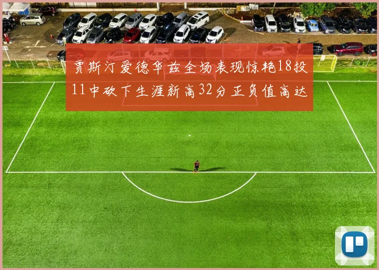 贾斯汀爱德华兹全场表现惊艳18投11中砍下生涯新高32分正负值高达47
