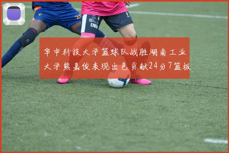 华中科技大学篮球队战胜湖南工业大学熊嘉俊表现出色贡献24分7篮板6助攻