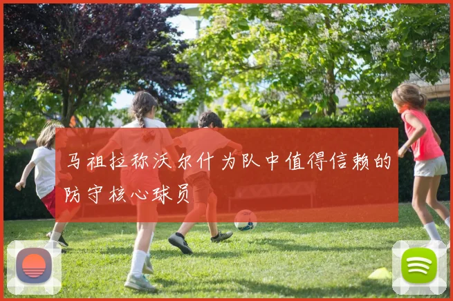 马祖拉称沃尔什为队中值得信赖的防守核心球员