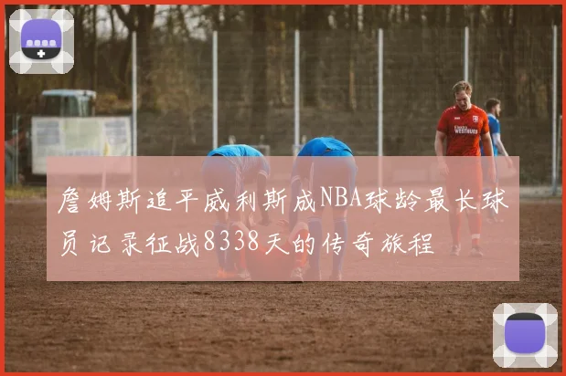 詹姆斯追平威利斯成NBA球龄最长球员记录征战8338天的传奇旅程