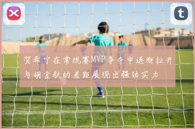 贺希宁在常规赛MVP争夺中逐渐拉开与胡金秋的差距展现出强劲实力