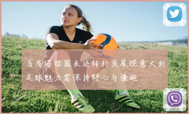 马洛塔称国米逆转科莫展现意大利足球魅力需保持野心与谦逊