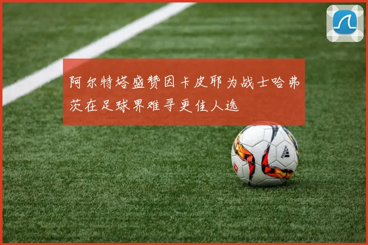 阿尔特塔盛赞因卡皮耶为战士哈弗茨在足球界难寻更佳人选