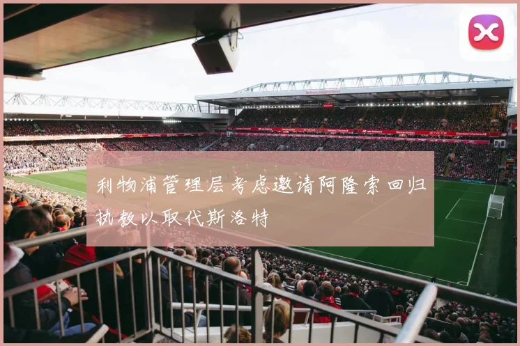 利物浦管理层考虑邀请阿隆索回归执教以取代斯洛特