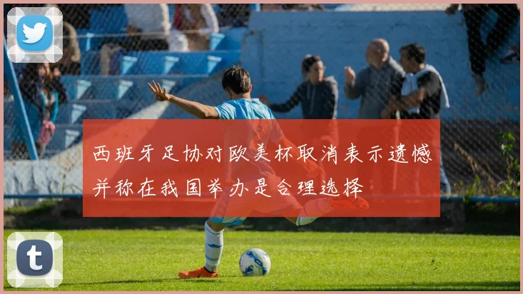 西班牙足协对欧美杯取消表示遗憾并称在我国举办是合理选择