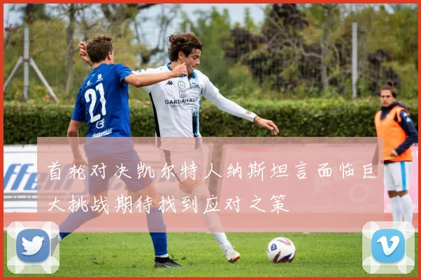 首轮对决凯尔特人纳斯坦言面临巨大挑战期待找到应对之策
