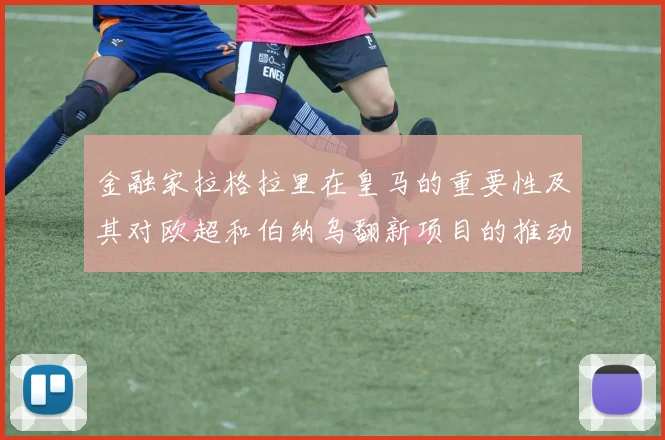 金融家拉格拉里在皇马的重要性及其对欧超和伯纳乌翻新项目的推动作用