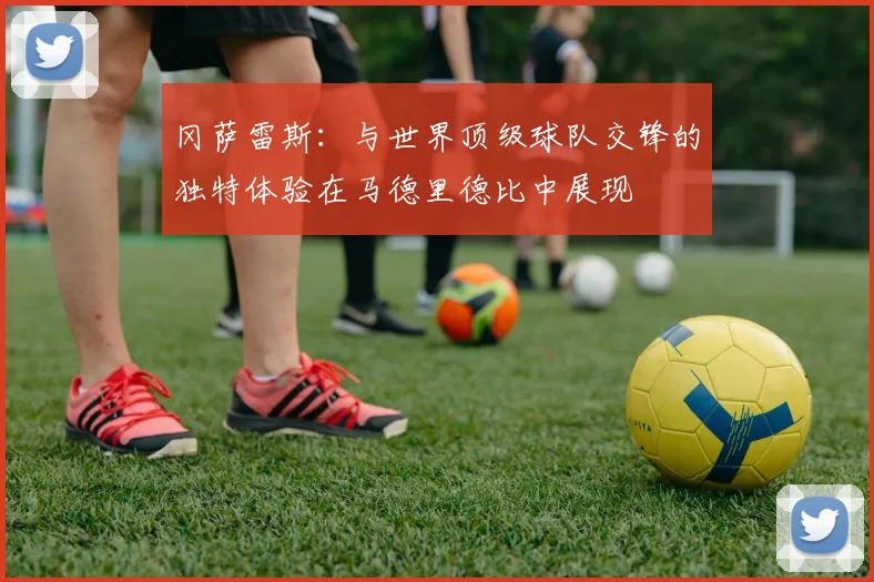 冈萨雷斯：与世界顶级球队交锋的独特体验在马德里德比中展现