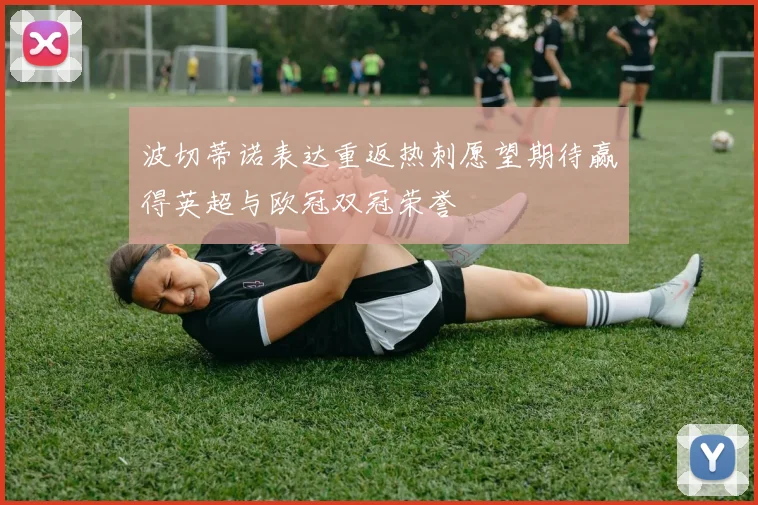 波切蒂诺表达重返热刺愿望期待赢得英超与欧冠双冠荣誉