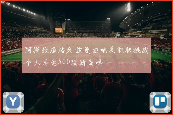 阿斯报道格列兹曼拒绝美职联挑战个人马竞500场新高峰