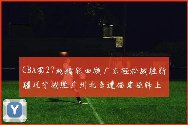 CBA第27轮精彩回顾广东轻松战胜新疆辽宁战胜广州北京遭福建逆转上海击败山东