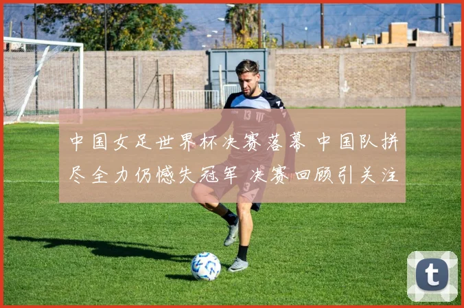 中国女足世界杯决赛落幕 中国队拼尽全力仍憾失冠军 决赛回顾引关注