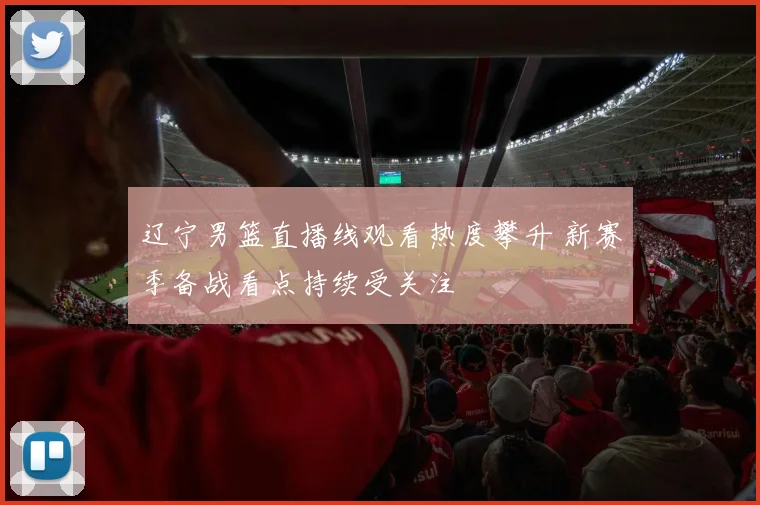 辽宁男篮直播线观看热度攀升 新赛季备战看点持续受关注