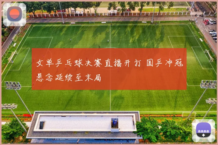 女单乒乓球决赛直播开打 国乒冲冠悬念延续至末局