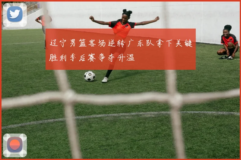 辽宁男篮客场逆转广东队拿下关键胜利季后赛争夺升温