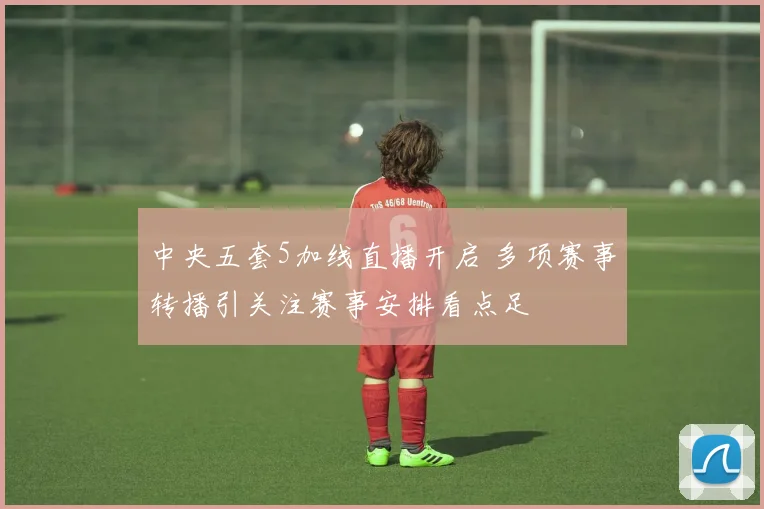 中央五套5加线直播开启 多项赛事转播引关注赛事安排看点足