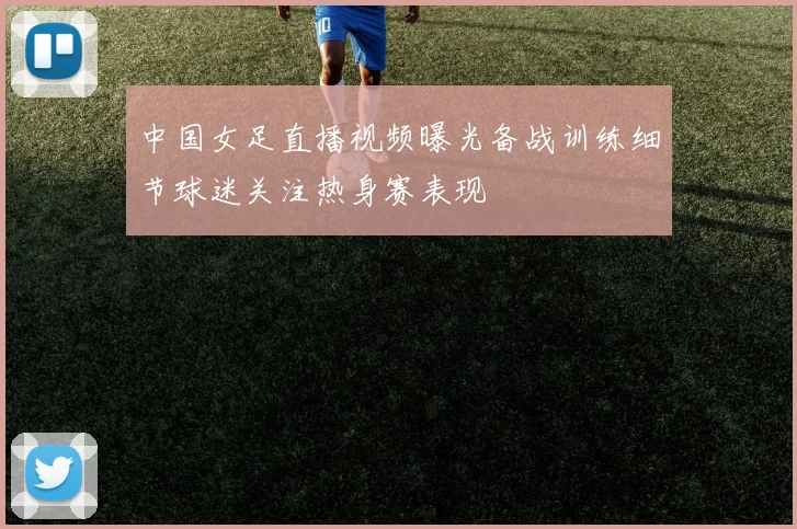 中国女足直播视频曝光备战训练细节球迷关注热身赛表现