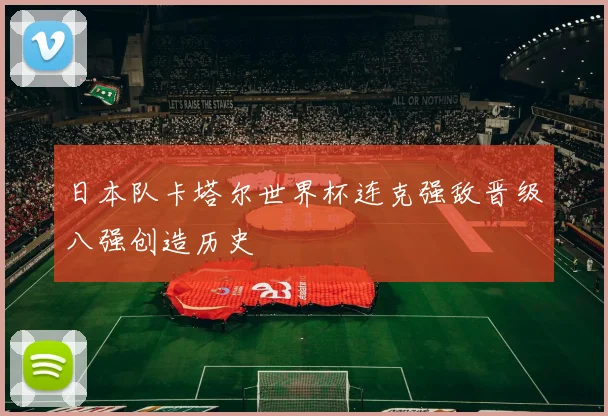日本队卡塔尔世界杯连克强敌晋级八强创造历史