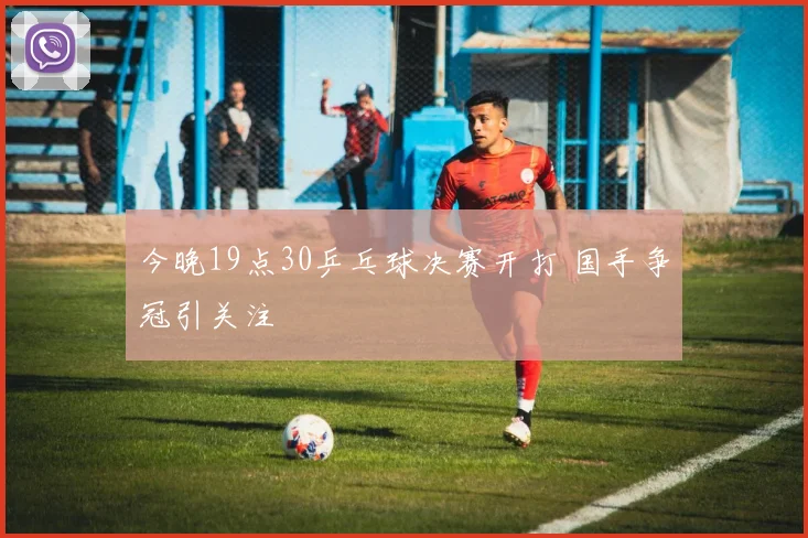 今晚19点30乒乓球决赛开打 国手争冠引关注