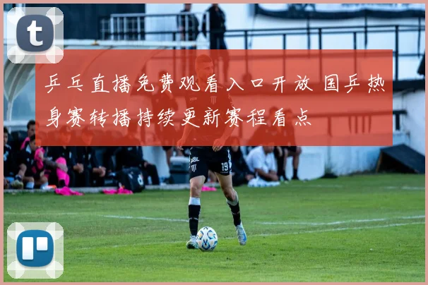 乒乓直播免费观看入口开放 国乒热身赛转播持续更新赛程看点