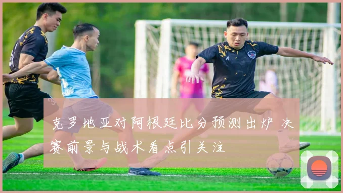 克罗地亚对阿根廷比分预测出炉 决赛前景与战术看点引关注