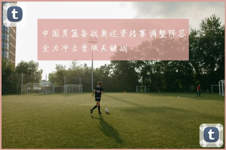 中国男篮备战奥运资格赛调整阵容全力冲击晋级关键战